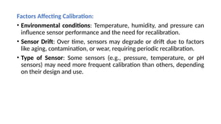 Factors Affecting Calibration:
• Environmental conditions: Temperature, humidity, and pressure can
influence sensor performance and the need for recalibration.
• Sensor Drift: Over time, sensors may degrade or drift due to factors
like aging, contamination, or wear, requiring periodic recalibration.
• Type of Sensor: Some sensors (e.g., pressure, temperature, or pH
sensors) may need more frequent calibration than others, depending
on their design and use.
 