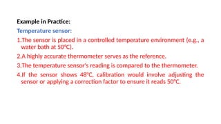 Example in Practice:
Temperature sensor:
1.The sensor is placed in a controlled temperature environment (e.g., a
water bath at 50°C).
2.A highly accurate thermometer serves as the reference.
3.The temperature sensor's reading is compared to the thermometer.
4.If the sensor shows 48°C, calibration would involve adjusting the
sensor or applying a correction factor to ensure it reads 50°C.
 