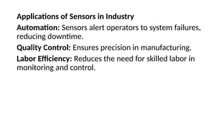Applications of Sensors in Industry
Automation: Sensors alert operators to system failures,
reducing downtime.
Quality Control: Ensures precision in manufacturing.
Labor Efficiency: Reduces the need for skilled labor in
monitoring and control.
 