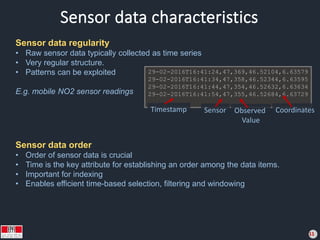 Sensor data characteristics
11
Sensor data regularity
• Raw sensor data typically collected as time series
• Very regular structure.
• Patterns can be exploited
E.g. mobile NO2 sensor readings
29-02-2016T16:41:24,47,369,46.52104,6.63579
29-02-2016T16:41:34,47,358,46.52344,6.63595
29-02-2016T16:41:44,47,354,46.52632,6.63634
29-02-2016T16:41:54,47,355,46.52684,6.63729
...
Sensor data order
• Order of sensor data is crucial
• Time is the key attribute for establishing an order among the data items.
• Important for indexing
• Enables efficient time-based selection, filtering and windowing
Timestamp Sensor Observed
Value
Coordinates
 