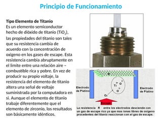 Principio de Funcionamiento
Tipo Elemento de Titanio
Es un elemento semiconductor
hecho de dióxido de titanio (TiO2),
las propiedades del titanio son tales
que su resistencia cambia de
acuerdo con la concentración de
oxigeno en los gases de escape. Esta
resistencia cambia abruptamente en
el limite entre una relación aire –
combustible rica y pobre. En vez de
producir su propio voltaje, la
resistencia del elemento de titanio
altera una señal de voltaje
suministrada por la computadora en
si. Aunque el elemento de titanio
trabaje diferentemente que el
elemento de zirconio, los resultados
son básicamente idénticos.
 