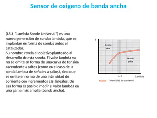 Sensor de oxigeno de banda ancha
(LSU “Lambda Sonde Universal”) es una
nueva generación de sondas lambda, que se
implantan en forma de sondas antes el
catalizador.
Su nombre revela el objetivo planteado al
desarrollo de esta sonda. El valor lambda ya
no se emite en forma de una curva de tensión
ascendente a saltos (como en el caso de la
sonda lambda de señales a saltos), sino que
se emite en forma de una intensidad de
corriente con incrementos casi lineales. De
esa forma es posible medir el valor lambda en
una gama más amplia (banda ancha).
 