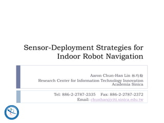 Sensor-Deployment Strategies for
        Indoor Robot Navigation

                             Aaron Chun-Han Lin 林均翰
   Research Center for Information Technology Innovation
                                        Academia Sinica

          Tel: 886-2-2787-2335 Fax: 886-2-2787-2372
                      Email: chunhan@citi.sinica.edu.tw
 