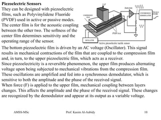 AMSS-MSc Prof. Kasim Al-Aubidy 10
The bottom piezoelectric film is driven by an AC voltage (Oscillator). This signal
results in mechanical contractions of the film that are coupled to the compression film
and, in turn, to the upper piezoelectric film, which acts as a receiver.
Since piezoelectricity is a reversible phenomenon, the upper film produces alternating
voltage upon being subjected to mechanical vibrations from the compression film.
These oscillations are amplified and fed into a synchronous demodulator, which is
sensitive to both the amplitude and the phase of the received signal.
When force (F) is applied to the upper film, mechanical coupling between layers
changes. This affects the amplitude and the phase of the received signal. These changes
are recognized by the demodulator and appear at its output as a variable voltage.
Piezoelectric Sensors
They can be designed with piezoelectric
films, such as Polyvinylidene Fluoride
(PVDF) used in active or passive modes.
The center film is for the acoustic coupling
between the other two. The softness of the
center film determines sensitivity and the
operating range of the sensor.
 