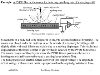 AMSS-MSc Prof. Kasim Al-Aubidy 11
Example: A PVDF film tactile sensor for detecting breathing rate of a sleeping child
Movements of a body had to be monitored in order to detect cessation of breathing. The
sensor was placed under the mattress in a crib. A body of a normally breathing child
slightly shifts with each inhale and exhale due to a moving diaphragm. This results in a
displacement of the body’s center of gravity that is detected by the PVDF film sensor.
The sensor consists of three layers where the PVDF film is positioned between a
backing material (silicone rubber) and a pushing layer (plastic film).
The film generates an electric current converted into output voltage. The amplitude
of that voltage within certain limits is proportional to the applied gravitational force.
 