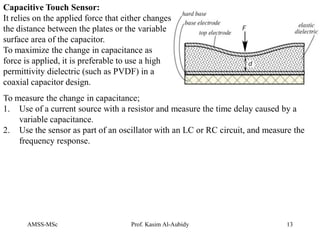 AMSS-MSc Prof. Kasim Al-Aubidy 13
Capacitive Touch Sensor:
It relies on the applied force that either changes
the distance between the plates or the variable
surface area of the capacitor.
To maximize the change in capacitance as
force is applied, it is preferable to use a high
permittivity dielectric (such as PVDF) in a
coaxial capacitor design.
To measure the change in capacitance;
1. Use of a current source with a resistor and measure the time delay caused by a
variable capacitance.
2. Use the sensor as part of an oscillator with an LC or RC circuit, and measure the
frequency response.
 
