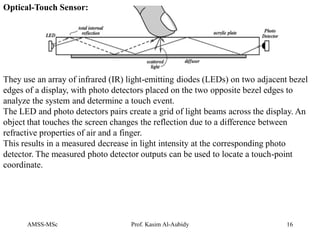 AMSS-MSc Prof. Kasim Al-Aubidy 16
They use an array of infrared (IR) light-emitting diodes (LEDs) on two adjacent bezel
edges of a display, with photo detectors placed on the two opposite bezel edges to
analyze the system and determine a touch event.
The LED and photo detectors pairs create a grid of light beams across the display. An
object that touches the screen changes the reflection due to a difference between
refractive properties of air and a finger.
This results in a measured decrease in light intensity at the corresponding photo
detector. The measured photo detector outputs can be used to locate a touch-point
coordinate.
Optical-Touch Sensor:
 