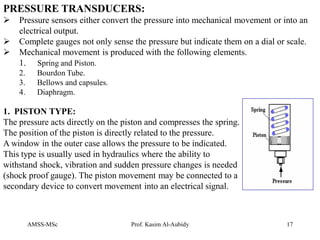 AMSS-MSc Prof. Kasim Al-Aubidy 17
PRESSURE TRANSDUCERS:
 Pressure sensors either convert the pressure into mechanical movement or into an
electrical output.
 Complete gauges not only sense the pressure but indicate them on a dial or scale.
 Mechanical movement is produced with the following elements.
1. Spring and Piston.
2. Bourdon Tube.
3. Bellows and capsules.
4. Diaphragm.
1. PISTON TYPE:
The pressure acts directly on the piston and compresses the spring.
The position of the piston is directly related to the pressure.
A window in the outer case allows the pressure to be indicated.
This type is usually used in hydraulics where the ability to
withstand shock, vibration and sudden pressure changes is needed
(shock proof gauge). The piston movement may be connected to a
secondary device to convert movement into an electrical signal.
 