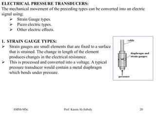 AMSS-MSc Prof. Kasim Al-Aubidy 20
ELECTRICAL PRESSURE TRANSDUCERS:
The mechanical movement of the preceding types can be converted into an electric
signal using;
 Strain Gauge types.
 Piezo electric types.
 Other electric effects.
1. STRAIN GAUGE TYPES:
 Strain gauges are small elements that are fixed to a surface
that is strained. The change in length of the element
produces changes in the electrical resistance.
 This is processed and converted into a voltage. A typical
pressure transducer would contain a metal diaphragm
which bends under pressure.
 