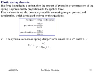 AMSS-MSc Prof. Kasim Al-Aubidy 22
Elastic sensing elements:
If a force is applied to a spring, then the amount of extension or compression of the
spring is approximately proportional to the applied force.
Elastic elements are also commonly used for measuring torque, pressure and
acceleration, which are related to force by the equations:
 The dynamics of a mass–spring–damper force sensor has a 2nd order T.F.;
 