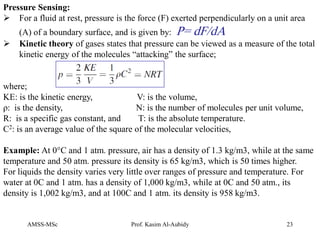AMSS-MSc Prof. Kasim Al-Aubidy 23
Pressure Sensing:
 For a fluid at rest, pressure is the force (F) exerted perpendicularly on a unit area
(A) of a boundary surface, and is given by: P= dF/dA
 Kinetic theory of gases states that pressure can be viewed as a measure of the total
kinetic energy of the molecules “attacking” the surface;
where;
KE: is the kinetic energy, V: is the volume,
ρ: is the density, N: is the number of molecules per unit volume,
R: is a specific gas constant, and T: is the absolute temperature.
C2: is an average value of the square of the molecular velocities,
Example: At 0°C and 1 atm. pressure, air has a density of 1.3 kg/m3, while at the same
temperature and 50 atm. pressure its density is 65 kg/m3, which is 50 times higher.
For liquids the density varies very little over ranges of pressure and temperature. For
water at 0C and 1 atm. has a density of 1,000 kg/m3, while at 0C and 50 atm., its
density is 1,002 kg/m3, and at 100C and 1 atm. its density is 958 kg/m3.
 