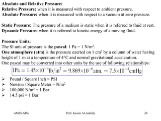 AMSS-MSc Prof. Kasim Al-Aubidy 24
Absolute and Relative Pressure:
Relative Pressure: when it is measured with respect to ambient pressure.
Absolute Pressure: when it is measured with respect to a vacuum at zero pressure.
Static Pressure: The pressure of a medium is static when it is referred to fluid at rest.
Dynamic Pressure: when it is referred to kinetic energy of a moving fluid.
Pressure Units:
The SI unit of pressure is the pascal: 1 Pa = 1 N/m2.
One atmosphere (atm) is the pressure exerted on 1 cm2 by a column of water having
height of 1 m at a temperature of 4°C and normal gravitational acceleration.
One pascal may be converted into other units by the use of following relationships:
 Pound / Square Inch = PSI
 Newton / Square Meter = N/m2
 100,000 N/m2 = 1 Bar
 14.5 psi = 1 Bar
 