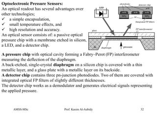 AMSS-MSc Prof. Kasim Al-Aubidy 32
Optoelectronic Pressure Sensors:
An optical readout has several advantages over
other technologies;
 a simple encapsulation,
 small temperature effects, and
 high resolution and accuracy.
An optical sensor consists of: a passive optical
pressure chip with a membrane etched in silicon,
a LED, and a detector chip.
A pressure chip with optical cavity forming a Fabry–Perot (FP) interferometer
measuring the deflection of the diaphragm.
A back-etched, single-crystal diaphragm on a silicon chip is covered with a thin
metallic layer, and a glass plate with a metallic layer on its backside.
A detector chip contains three pn-junction photodiodes. Two of them are covered with
integrated optical FP filters of slightly different thicknesses.
The detector chip works as a demodulator and generates electrical signals representing
the applied pressure.
 