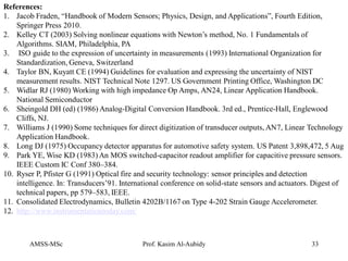 AMSS-MSc Prof. Kasim Al-Aubidy 33
References:
1. Jacob Fraden, “Handbook of Modern Sensors; Physics, Design, and Applications”, Fourth Edition,
Springer Press 2010.
2. Kelley CT (2003) Solving nonlinear equations with Newton’s method, No. 1 Fundamentals of
Algorithms. SIAM, Philadelphia, PA
3. ISO guide to the expression of uncertainty in measurements (1993) International Organization for
Standardization, Geneva, Switzerland
4. Taylor BN, Kuyatt CE (1994) Guidelines for evaluation and expressing the uncertainty of NIST
measurement results. NIST Technical Note 1297. US Government Printing Office, Washington DC
5. Widlar RJ (1980) Working with high impedance Op Amps, AN24, Linear Application Handbook.
National Semiconductor
6. Sheingold DH (ed) (1986) Analog-Digital Conversion Handbook. 3rd ed., Prentice-Hall, Englewood
Cliffs, NJ.
7. Williams J (1990) Some techniques for direct digitization of transducer outputs, AN7, Linear Technology
Application Handbook.
8. Long DJ (1975) Occupancy detector apparatus for automotive safety system. US Patent 3,898,472, 5 Aug
9. Park YE, Wise KD (1983) An MOS switched-capacitor readout amplifier for capacitive pressure sensors.
IEEE Custom IC Conf 380–384.
10. Ryser P, Pfister G (1991) Optical fire and security technology: sensor principles and detection
intelligence. In: Transducers’91. International conference on solid-state sensors and actuators. Digest of
technical papers, pp 579–583, IEEE.
11. Consolidated Electrodynamics, Bulletin 4202B/1167 on Type 4-202 Strain Gauge Accelerometer.
12. http://www.instrumentationtoday.com/
 
