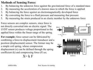 AMSS-MSc Prof. Kasim Al-Aubidy 4
Methods of Sensing Force:
1. By balancing the unknown force against the gravitational force of a standard mass
2. By measuring the acceleration of a known mass to which the force is applied
3. By balancing the force against an electromagnetically developed force
4. By converting the force to a fluid pressure and measuring that pressure
5. By measuring the strain produced in an elastic member by the unknown force
Force sensors are complex sensors, since force is
not directly converted into an electric signal. The
LVDT sensor produces voltage proportional to the
applied force within the linear range of the spring.
For example; force sensor can be fabricated by
combining a force-to displacement transducer and a
position (displacement) sensor. The former may be
a simple coil spring, whose compression
displacement (x) can be defined through the spring
coefficient (k) and compressing force (F) as;
X= k F
 