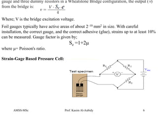 AMSS-MSc Prof. Kasim Al-Aubidy 6
gauge and three dummy resistors in a Wheatstone Bridge configuration, the output (v)
from the bridge is:
Where; V is the bridge excitation voltage.
Foil gauges typically have active areas of about 2–10 mm2 in size. With careful
installation, the correct gauge, and the correct adhesive (glue), strains up to at least 10%
can be measured. Gauge factor is given by;
Se =1+2μ
where μ= Poisson's ratio.
Strain-Gage Based Pressure Cell:
 