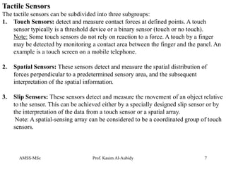 AMSS-MSc Prof. Kasim Al-Aubidy 7
Tactile Sensors
The tactile sensors can be subdivided into three subgroups:
1. Touch Sensors: detect and measure contact forces at defined points. A touch
sensor typically is a threshold device or a binary sensor (touch or no touch).
Note: Some touch sensors do not rely on reaction to a force. A touch by a finger
may be detected by monitoring a contact area between the finger and the panel. An
example is a touch screen on a mobile telephone.
2. Spatial Sensors: These sensors detect and measure the spatial distribution of
forces perpendicular to a predetermined sensory area, and the subsequent
interpretation of the spatial information.
3. Slip Sensors: These sensors detect and measure the movement of an object relative
to the sensor. This can be achieved either by a specially designed slip sensor or by
the interpretation of the data from a touch sensor or a spatial array.
Note: A spatial-sensing array can be considered to be a coordinated group of touch
sensors.
 