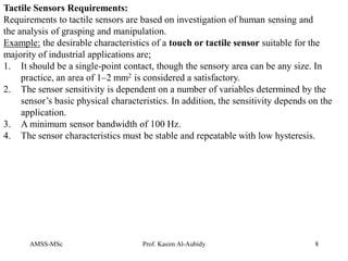 AMSS-MSc Prof. Kasim Al-Aubidy 8
Tactile Sensors Requirements:
Requirements to tactile sensors are based on investigation of human sensing and
the analysis of grasping and manipulation.
Example: the desirable characteristics of a touch or tactile sensor suitable for the
majority of industrial applications are;
1. It should be a single-point contact, though the sensory area can be any size. In
practice, an area of 1–2 mm2 is considered a satisfactory.
2. The sensor sensitivity is dependent on a number of variables determined by the
sensor’s basic physical characteristics. In addition, the sensitivity depends on the
application.
3. A minimum sensor bandwidth of 100 Hz.
4. The sensor characteristics must be stable and repeatable with low hysteresis.
 