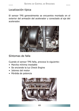 69
SISTEMA DE CONTROL DE EMISIONES
Localización típica
El sensor TPS generalmente se encuentra montado en el
exterior del armazón del acelerador y conectado al eje del
acelerador.
Síntomas de falla
Cuando el sensor TPS falla, provoca lo siguiente:
• Marcha mínima inestable
• Se enciende la luz Check Engine
• Jaloneo del motor
• Pérdida de potencia
 