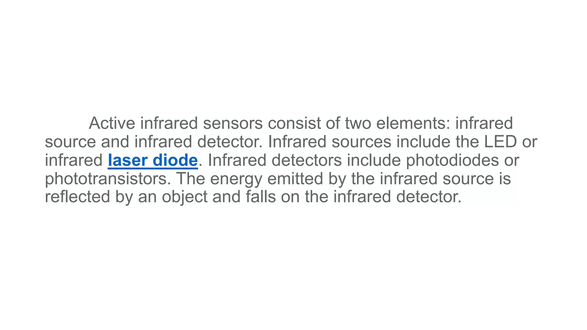 Active infrared sensors consist of two elements: infrared
source and infrared detector. Infrared sources include the LED or
infrared laser diode. Infrared detectors include photodiodes or
phototransistors. The energy emitted by the infrared source is
reflected by an object and falls on the infrared detector.
 