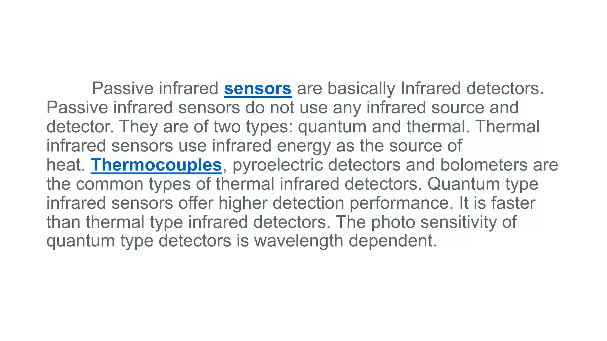 Passive infrared sensors are basically Infrared detectors.
Passive infrared sensors do not use any infrared source and
detector. They are of two types: quantum and thermal. Thermal
infrared sensors use infrared energy as the source of
heat. Thermocouples, pyroelectric detectors and bolometers are
the common types of thermal infrared detectors. Quantum type
infrared sensors offer higher detection performance. It is faster
than thermal type infrared detectors. The photo sensitivity of
quantum type detectors is wavelength dependent.
 