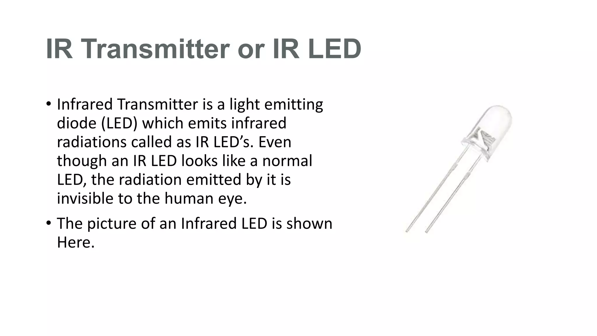 IR Transmitter or IR LED
• Infrared Transmitter is a light emitting
diode (LED) which emits infrared
radiations called as IR LED’s. Even
though an IR LED looks like a normal
LED, the radiation emitted by it is
invisible to the human eye.
• The picture of an Infrared LED is shown
Here.
 