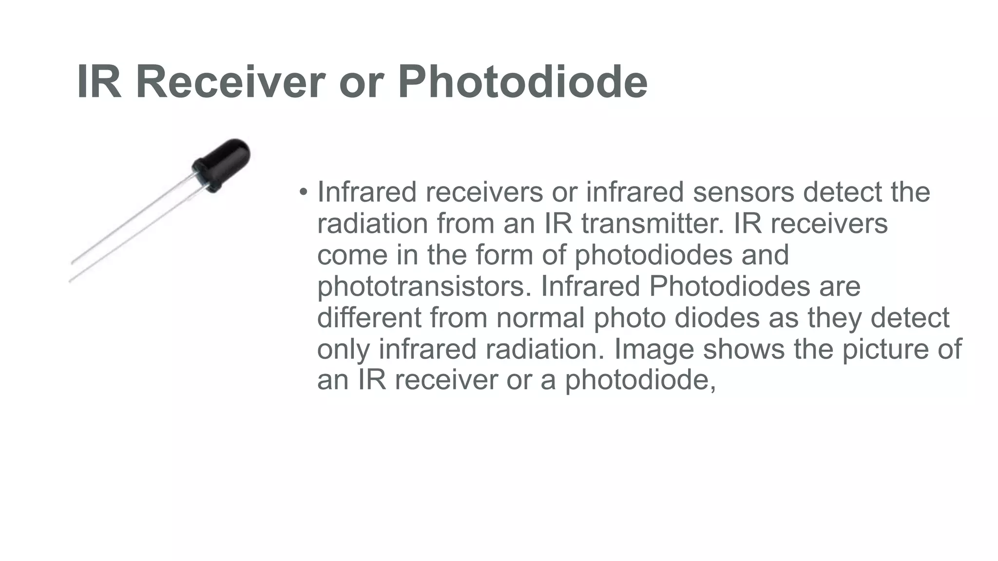 IR Receiver or Photodiode
• Infrared receivers or infrared sensors detect the
radiation from an IR transmitter. IR receivers
come in the form of photodiodes and
phototransistors. Infrared Photodiodes are
different from normal photo diodes as they detect
only infrared radiation. Image shows the picture of
an IR receiver or a photodiode,
 
