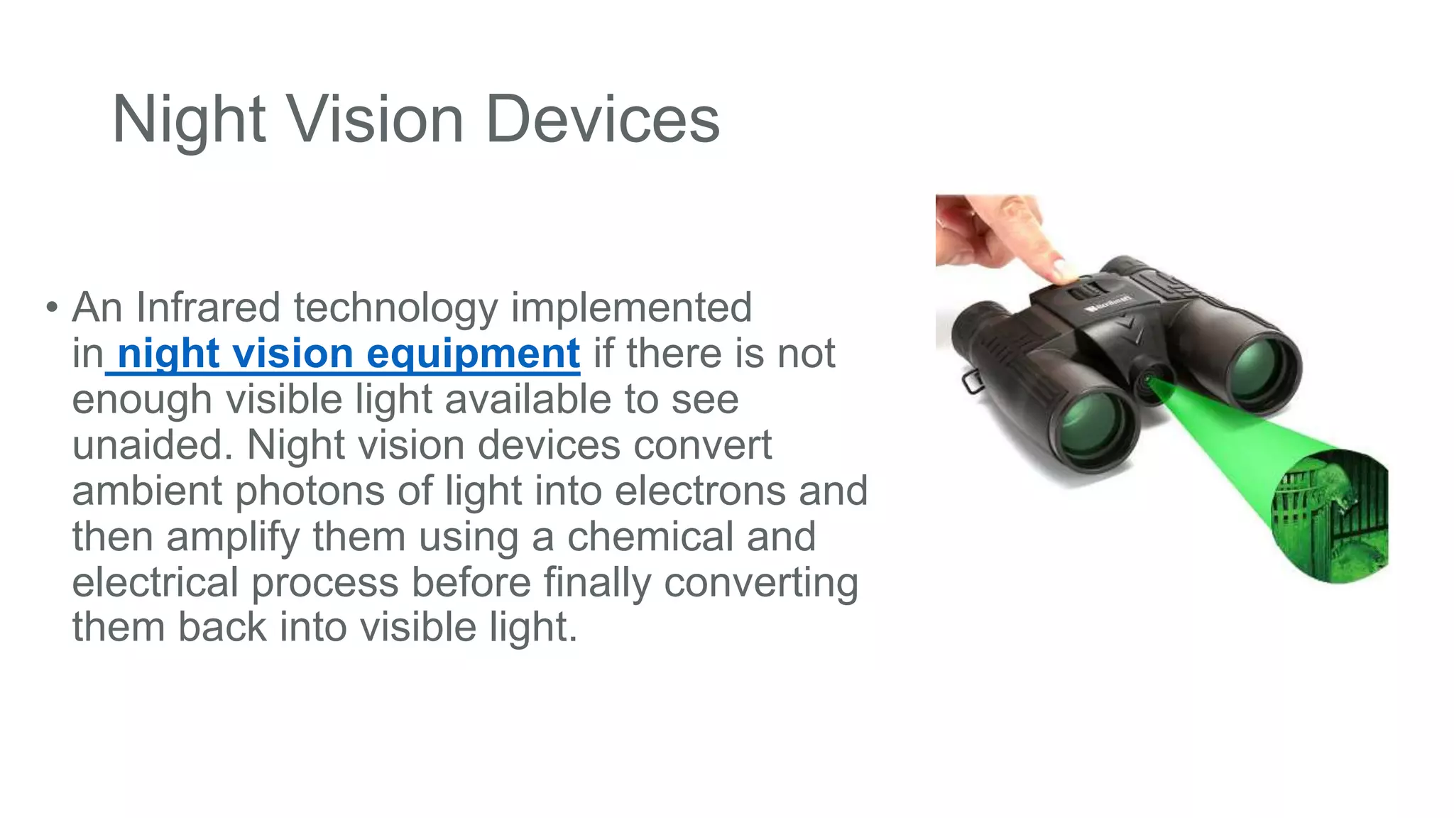 Night Vision Devices
• An Infrared technology implemented
in night vision equipment if there is not
enough visible light available to see
unaided. Night vision devices convert
ambient photons of light into electrons and
then amplify them using a chemical and
electrical process before finally converting
them back into visible light.
 