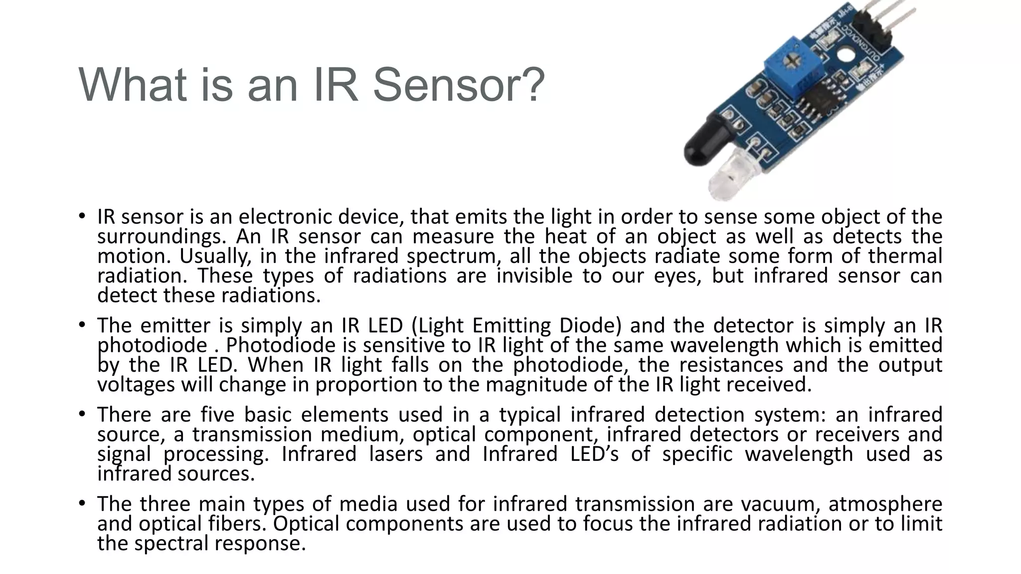 What is an IR Sensor?
• IR sensor is an electronic device, that emits the light in order to sense some object of the
surroundings. An IR sensor can measure the heat of an object as well as detects the
motion. Usually, in the infrared spectrum, all the objects radiate some form of thermal
radiation. These types of radiations are invisible to our eyes, but infrared sensor can
detect these radiations.
• The emitter is simply an IR LED (Light Emitting Diode) and the detector is simply an IR
photodiode . Photodiode is sensitive to IR light of the same wavelength which is emitted
by the IR LED. When IR light falls on the photodiode, the resistances and the output
voltages will change in proportion to the magnitude of the IR light received.
• There are five basic elements used in a typical infrared detection system: an infrared
source, a transmission medium, optical component, infrared detectors or receivers and
signal processing. Infrared lasers and Infrared LED’s of specific wavelength used as
infrared sources.
• The three main types of media used for infrared transmission are vacuum, atmosphere
and optical fibers. Optical components are used to focus the infrared radiation or to limit
the spectral response.
 