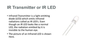 IR Transmitter or IR LED
• Infrared Transmitter is a light emitting
diode (LED) which emits infrared
radiations called as IR LED’s. Even
though an IR LED looks like a normal
LED, the radiation emitted by it is
invisible to the human eye.
• The picture of an Infrared LED is shown
Here.
 