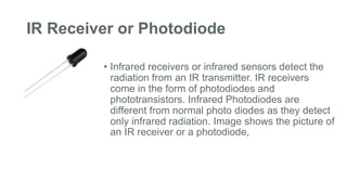 IR Receiver or Photodiode
• Infrared receivers or infrared sensors detect the
radiation from an IR transmitter. IR receivers
come in the form of photodiodes and
phototransistors. Infrared Photodiodes are
different from normal photo diodes as they detect
only infrared radiation. Image shows the picture of
an IR receiver or a photodiode,
 