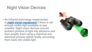Night Vision Devices
• An Infrared technology implemented
in night vision equipment if there is not
enough visible light available to see
unaided. Night vision devices convert
ambient photons of light into electrons and
then amplify them using a chemical and
electrical process before finally converting
them back into visible light.
 