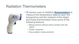 Radiation Thermometers
• IR sensos uses in radiation thermometers to
measure the temperature depend upon the
temperature and the material of the object
and these thermometers have some of the
following features
• Measurement without direct contact with the
object
• Faster response
• Easy pattern measurements
 