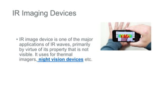 IR Imaging Devices
• IR image device is one of the major
applications of IR waves, primarily
by virtue of its property that is not
visible. It uses for thermal
imagers, night vision devices etc.
 