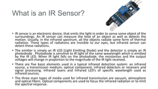 What is an IR Sensor?
• IR sensor is an electronic device, that emits the light in order to sense some object of the
surroundings. An IR sensor can measure the heat of an object as well as detects the
motion. Usually, in the infrared spectrum, all the objects radiate some form of thermal
radiation. These types of radiations are invisible to our eyes, but infrared sensor can
detect these radiations.
• The emitter is simply an IR LED (Light Emitting Diode) and the detector is simply an IR
photodiode . Photodiode is sensitive to IR light of the same wavelength which is emitted
by the IR LED. When IR light falls on the photodiode, the resistances and the output
voltages will change in proportion to the magnitude of the IR light received.
• There are five basic elements used in a typical infrared detection system: an infrared
source, a transmission medium, optical component, infrared detectors or receivers and
signal processing. Infrared lasers and Infrared LED’s of specific wavelength used as
infrared sources.
• The three main types of media used for infrared transmission are vacuum, atmosphere
and optical fibers. Optical components are used to focus the infrared radiation or to limit
the spectral response.
 