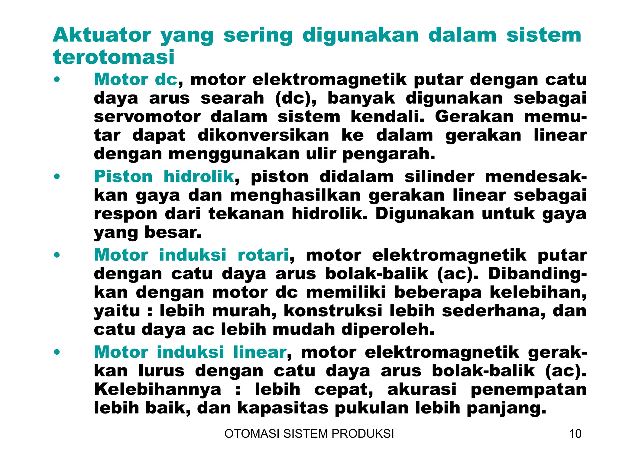 OTOMASI SISTEM PRODUKSI 10
Aktuator yang sering digunakan dalam sistem
terotomasi
• Motor dc, motor elektromagnetik putar dengan catu
daya arus searah (dc), banyak digunakan sebagai
servomotor dalam sistem kendali. Gerakan memu-
tar dapat dikonversikan ke dalam gerakan linear
dengan menggunakan ulir pengarah.
• Piston hidrolik, piston didalam silinder mendesak-
kan gaya dan menghasilkan gerakan linear sebagai
respon dari tekanan hidrolik. Digunakan untuk gaya
yang besar.
• Motor induksi rotari, motor elektromagnetik putar
dengan catu daya arus bolak-balik (ac). Dibanding-
kan dengan motor dc memiliki beberapa kelebihan,
yaitu : lebih murah, konstruksi lebih sederhana, dan
catu daya ac lebih mudah diperoleh.
• Motor induksi linear, motor elektromagnetik gerak-
kan lurus dengan catu daya arus bolak-balik (ac).
Kelebihannya : lebih cepat, akurasi penempatan
lebih baik, dan kapasitas pukulan lebih panjang.
 
