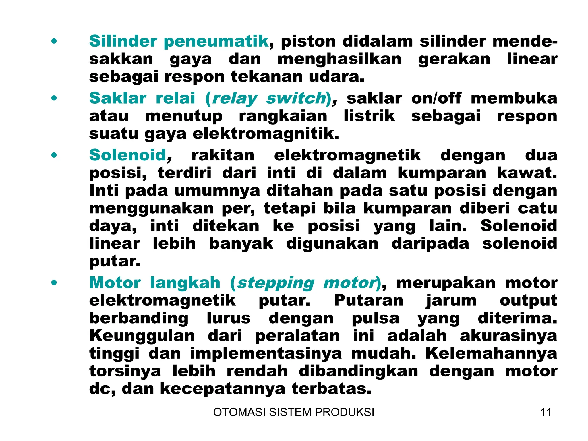 OTOMASI SISTEM PRODUKSI 11
• Silinder peneumatik, piston didalam silinder mende-
sakkan gaya dan menghasilkan gerakan linear
sebagai respon tekanan udara.
• Saklar relai (relay switch), saklar on/off membuka
atau menutup rangkaian listrik sebagai respon
suatu gaya elektromagnitik.
• Solenoid, rakitan elektromagnetik dengan dua
posisi, terdiri dari inti di dalam kumparan kawat.
Inti pada umumnya ditahan pada satu posisi dengan
menggunakan per, tetapi bila kumparan diberi catu
daya, inti ditekan ke posisi yang lain. Solenoid
linear lebih banyak digunakan daripada solenoid
putar.
• Motor langkah (stepping motor), merupakan motor
elektromagnetik putar. Putaran jarum output
berbanding lurus dengan pulsa yang diterima.
Keunggulan dari peralatan ini adalah akurasinya
tinggi dan implementasinya mudah. Kelemahannya
torsinya lebih rendah dibandingkan dengan motor
dc, dan kecepatannya terbatas.
 