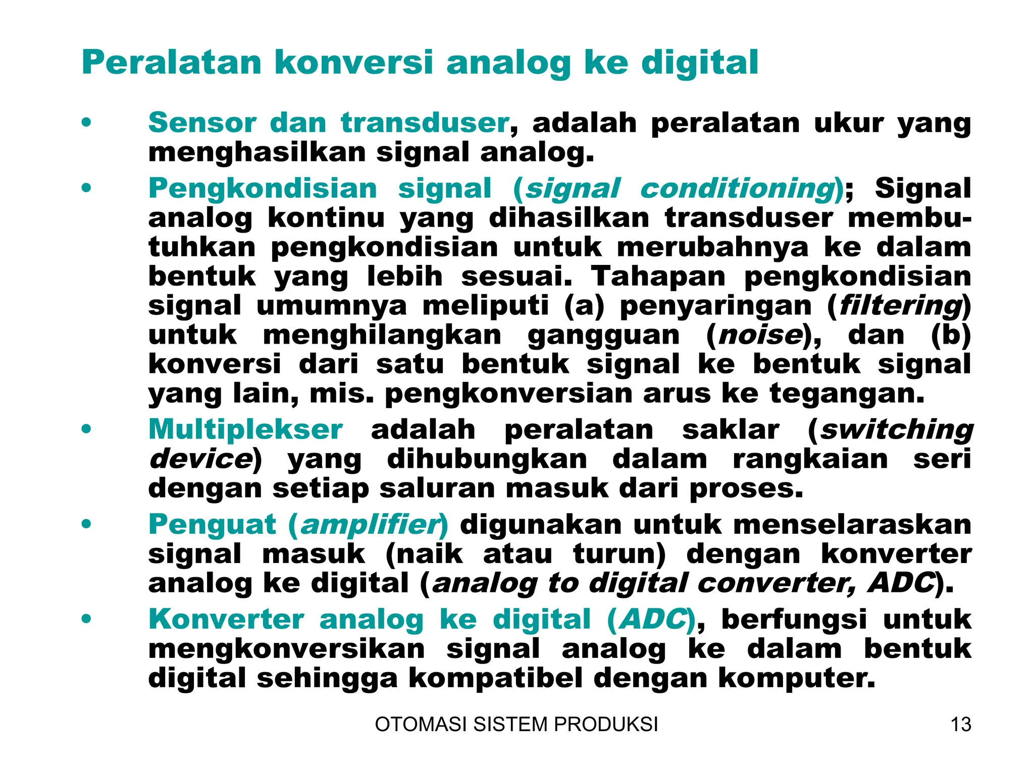 OTOMASI SISTEM PRODUKSI 13
• Sensor dan transduser, adalah peralatan ukur yang
menghasilkan signal analog.
• Pengkondisian signal (signal conditioning); Signal
analog kontinu yang dihasilkan transduser membu-
tuhkan pengkondisian untuk merubahnya ke dalam
bentuk yang lebih sesuai. Tahapan pengkondisian
signal umumnya meliputi (a) penyaringan (filtering)
untuk menghilangkan gangguan (noise), dan (b)
konversi dari satu bentuk signal ke bentuk signal
yang lain, mis. pengkonversian arus ke tegangan.
• Multiplekser adalah peralatan saklar (switching
device) yang dihubungkan dalam rangkaian seri
dengan setiap saluran masuk dari proses.
• Penguat (amplifier) digunakan untuk menselaraskan
signal masuk (naik atau turun) dengan konverter
analog ke digital (analog to digital converter, ADC).
• Konverter analog ke digital (ADC), berfungsi untuk
mengkonversikan signal analog ke dalam bentuk
digital sehingga kompatibel dengan komputer.
Peralatan konversi analog ke digital
 