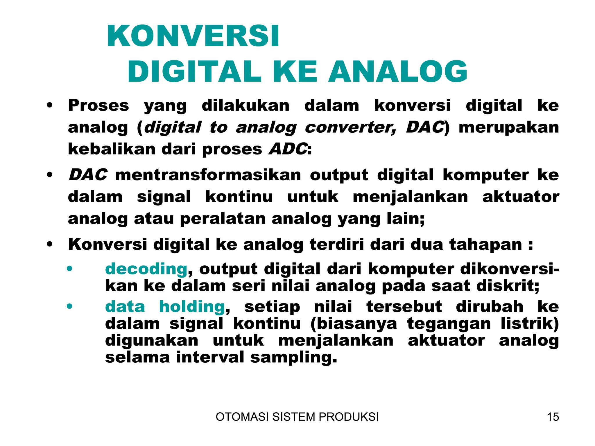 OTOMASI SISTEM PRODUKSI 15
KONVERSI
DIGITAL KE ANALOG
• Proses yang dilakukan dalam konversi digital ke
analog (digital to analog converter, DAC) merupakan
kebalikan dari proses ADC:
• DAC mentransformasikan output digital komputer ke
dalam signal kontinu untuk menjalankan aktuator
analog atau peralatan analog yang lain;
• Konversi digital ke analog terdiri dari dua tahapan :
• decoding, output digital dari komputer dikonversi-
kan ke dalam seri nilai analog pada saat diskrit;
• data holding, setiap nilai tersebut dirubah ke
dalam signal kontinu (biasanya tegangan listrik)
digunakan untuk menjalankan aktuator analog
selama interval sampling.
 