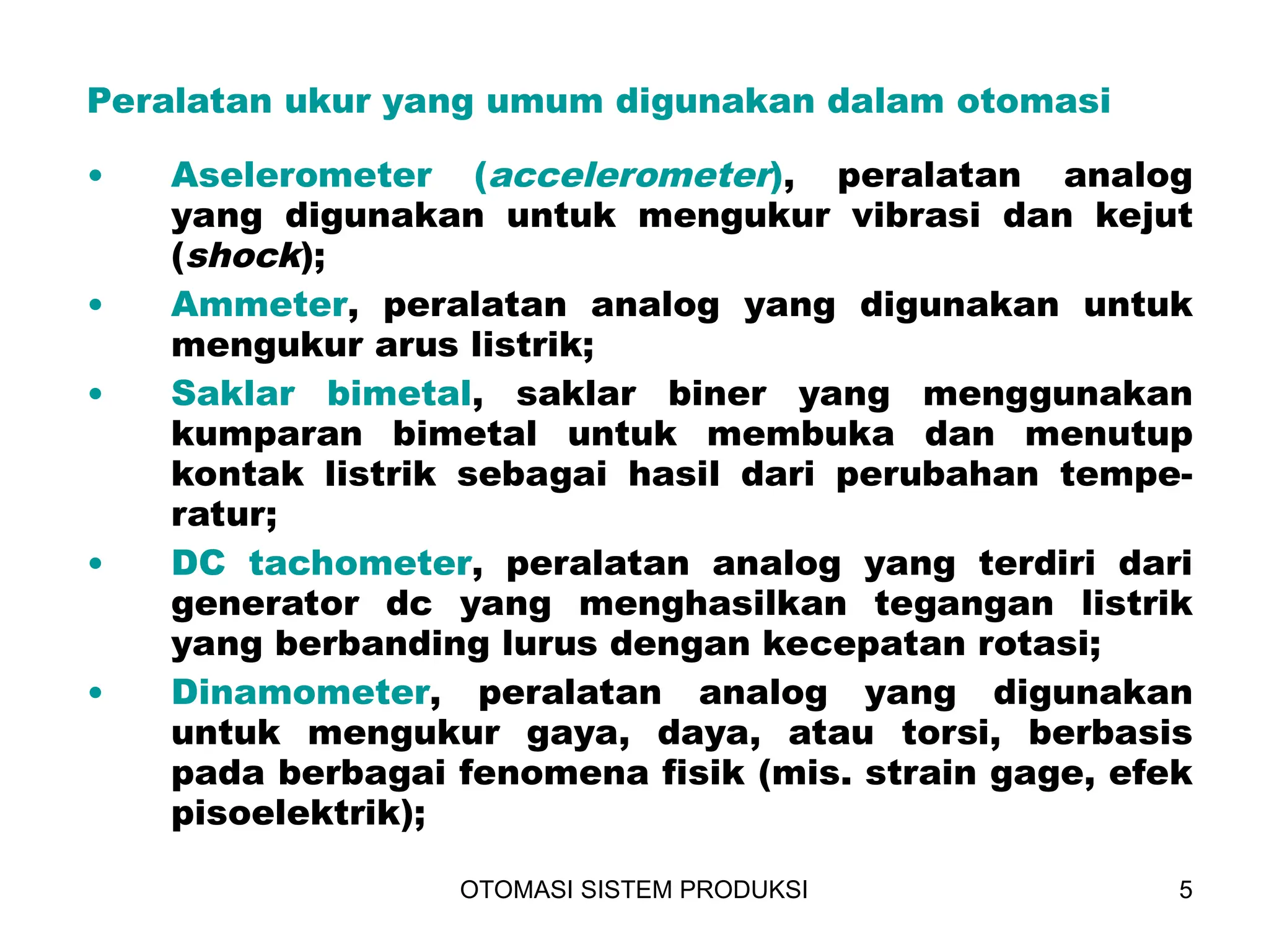 OTOMASI SISTEM PRODUKSI 5
Peralatan ukur yang umum digunakan dalam otomasi
• Aselerometer (accelerometer), peralatan analog
yang digunakan untuk mengukur vibrasi dan kejut
(shock);
• Ammeter, peralatan analog yang digunakan untuk
mengukur arus listrik;
• Saklar bimetal, saklar biner yang menggunakan
kumparan bimetal untuk membuka dan menutup
kontak listrik sebagai hasil dari perubahan tempe-
ratur;
• DC tachometer, peralatan analog yang terdiri dari
generator dc yang menghasilkan tegangan listrik
yang berbanding lurus dengan kecepatan rotasi;
• Dinamometer, peralatan analog yang digunakan
untuk mengukur gaya, daya, atau torsi, berbasis
pada berbagai fenomena fisik (mis. strain gage, efek
pisoelektrik);
 