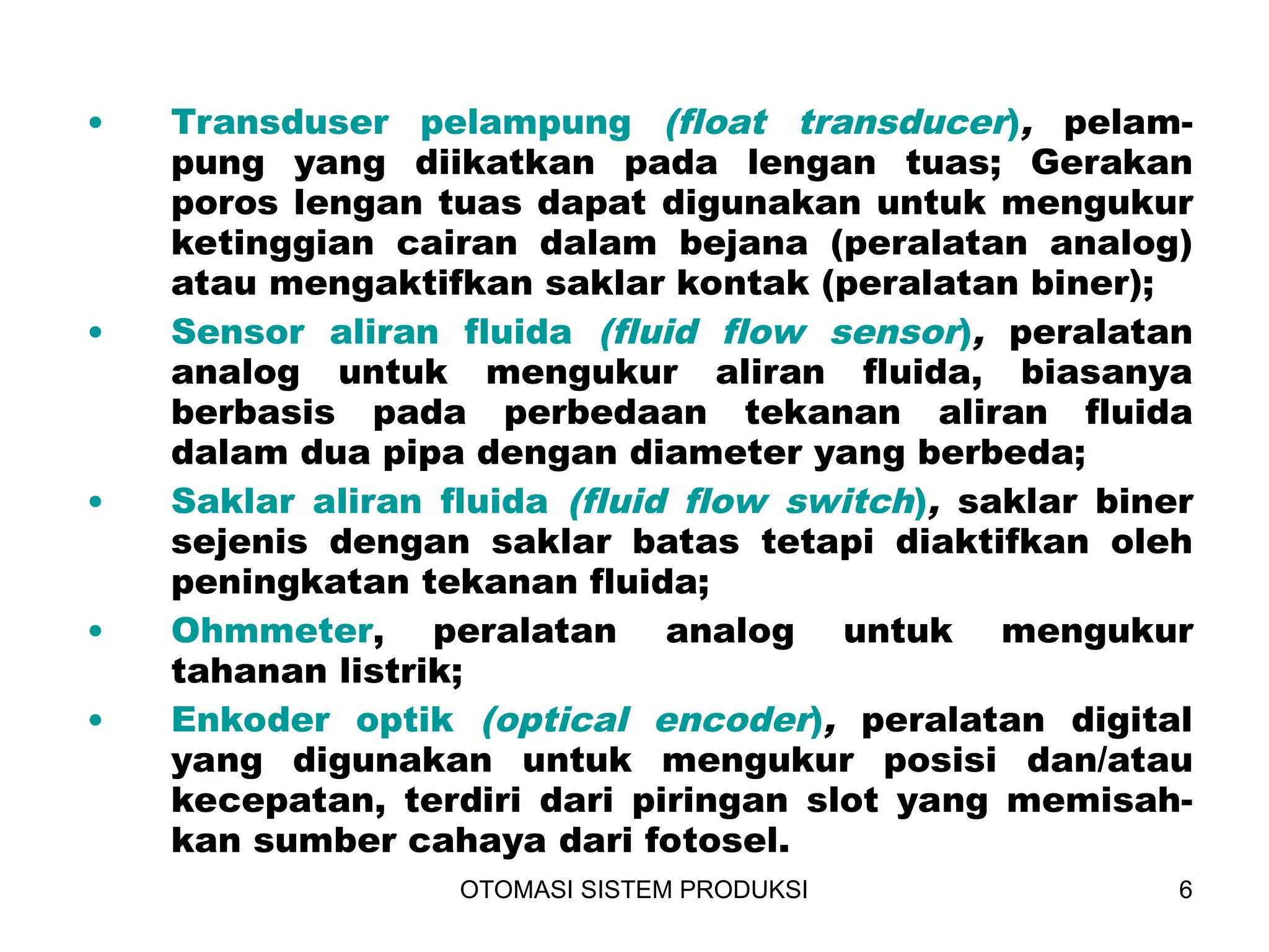 OTOMASI SISTEM PRODUKSI 6
• Transduser pelampung (float transducer), pelam-
pung yang diikatkan pada lengan tuas; Gerakan
poros lengan tuas dapat digunakan untuk mengukur
ketinggian cairan dalam bejana (peralatan analog)
atau mengaktifkan saklar kontak (peralatan biner);
• Sensor aliran fluida (fluid flow sensor), peralatan
analog untuk mengukur aliran fluida, biasanya
berbasis pada perbedaan tekanan aliran fluida
dalam dua pipa dengan diameter yang berbeda;
• Saklar aliran fluida (fluid flow switch), saklar biner
sejenis dengan saklar batas tetapi diaktifkan oleh
peningkatan tekanan fluida;
• Ohmmeter, peralatan analog untuk mengukur
tahanan listrik;
• Enkoder optik (optical encoder), peralatan digital
yang digunakan untuk mengukur posisi dan/atau
kecepatan, terdiri dari piringan slot yang memisah-
kan sumber cahaya dari fotosel.
 