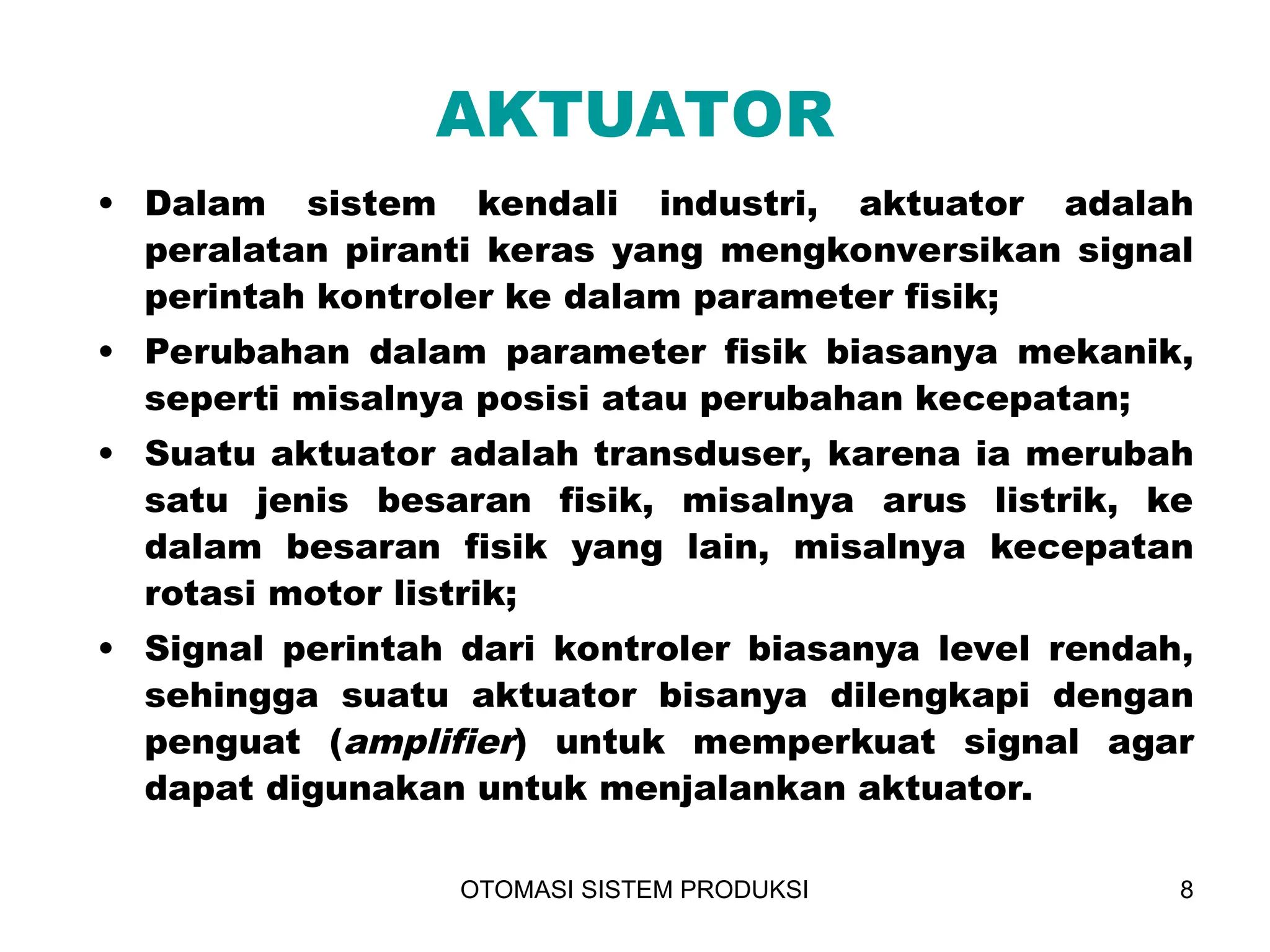 OTOMASI SISTEM PRODUKSI 8
AKTUATOR
• Dalam sistem kendali industri, aktuator adalah
peralatan piranti keras yang mengkonversikan signal
perintah kontroler ke dalam parameter fisik;
• Perubahan dalam parameter fisik biasanya mekanik,
seperti misalnya posisi atau perubahan kecepatan;
• Suatu aktuator adalah transduser, karena ia merubah
satu jenis besaran fisik, misalnya arus listrik, ke
dalam besaran fisik yang lain, misalnya kecepatan
rotasi motor listrik;
• Signal perintah dari kontroler biasanya level rendah,
sehingga suatu aktuator bisanya dilengkapi dengan
penguat (amplifier) untuk memperkuat signal agar
dapat digunakan untuk menjalankan aktuator.
 