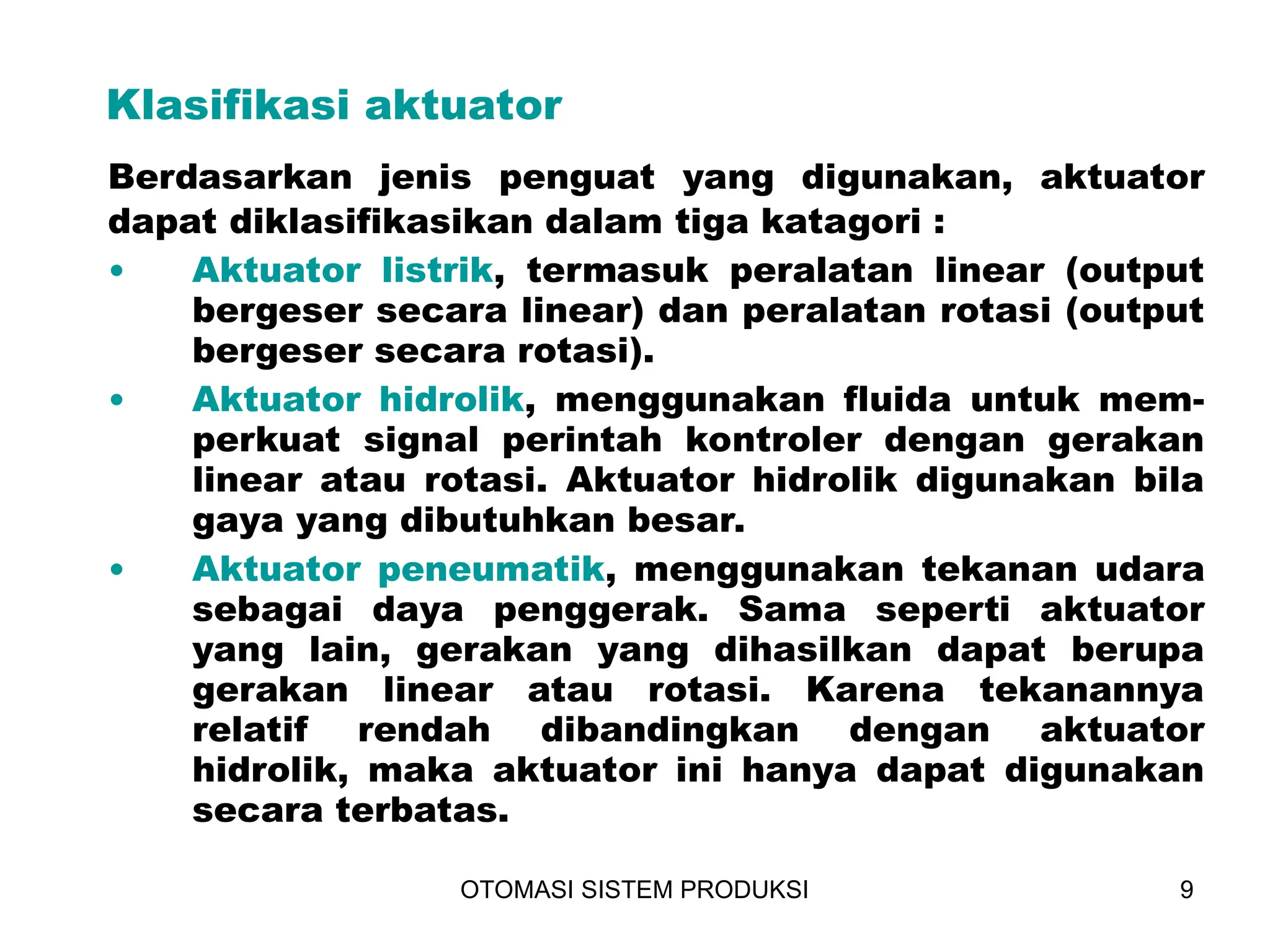 OTOMASI SISTEM PRODUKSI 9
Berdasarkan jenis penguat yang digunakan, aktuator
dapat diklasifikasikan dalam tiga katagori :
Klasifikasi aktuator
• Aktuator listrik, termasuk peralatan linear (output
bergeser secara linear) dan peralatan rotasi (output
bergeser secara rotasi).
• Aktuator hidrolik, menggunakan fluida untuk mem-
perkuat signal perintah kontroler dengan gerakan
linear atau rotasi. Aktuator hidrolik digunakan bila
gaya yang dibutuhkan besar.
• Aktuator peneumatik, menggunakan tekanan udara
sebagai daya penggerak. Sama seperti aktuator
yang lain, gerakan yang dihasilkan dapat berupa
gerakan linear atau rotasi. Karena tekanannya
relatif rendah dibandingkan dengan aktuator
hidrolik, maka aktuator ini hanya dapat digunakan
secara terbatas.
 