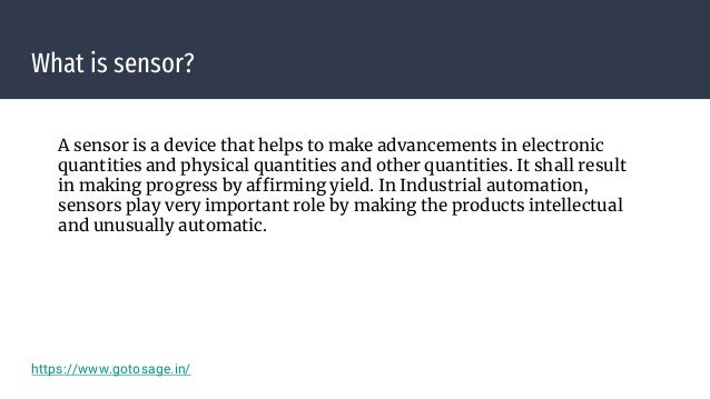 What is sensor?
A sensor is a device that helps to make advancements in electronic
quantities and physical quantities and other quantities. It shall result
in making progress by affirming yield. In Industrial automation,
sensors play very important role by making the products intellectual
and unusually automatic.
https://www.gotosage.in/
 