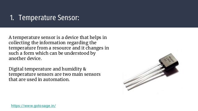 1. Temperature Sensor:
A temperature sensor is a device that helps in
collecting the information regarding the
temperature from a resource and it changes in
such a form which can be understood by
another device.
Digital temperature and humidity &
temperature sensors are two main sensors
that are used in automation.
https://www.gotosage.in/
 