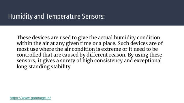 Humidity and Temperature Sensors:
These devices are used to give the actual humidity condition
within the air at any given time or a place. Such devices are of
most use where the air condition is extreme or it need to be
controlled that are caused by different reason. By using these
sensors, it gives a surety of high consistency and exceptional
long standing stability.
https://www.gotosage.in/
 