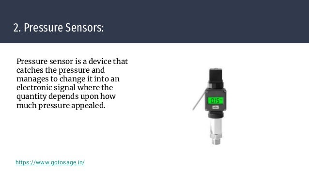 2. Pressure Sensors:
Pressure sensor is a device that
catches the pressure and
manages to change it into an
electronic signal where the
quantity depends upon how
much pressure appealed.
https://www.gotosage.in/
 