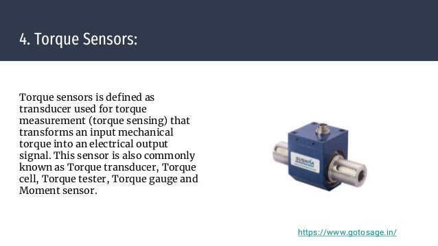 4. Torque Sensors:
Torque sensors is defined as
transducer used for torque
measurement (torque sensing) that
transforms an input mechanical
torque into an electrical output
signal. This sensor is also commonly
known as Torque transducer, Torque
cell, Torque tester, Torque gauge and
Moment sensor.
https://www.gotosage.in/
 