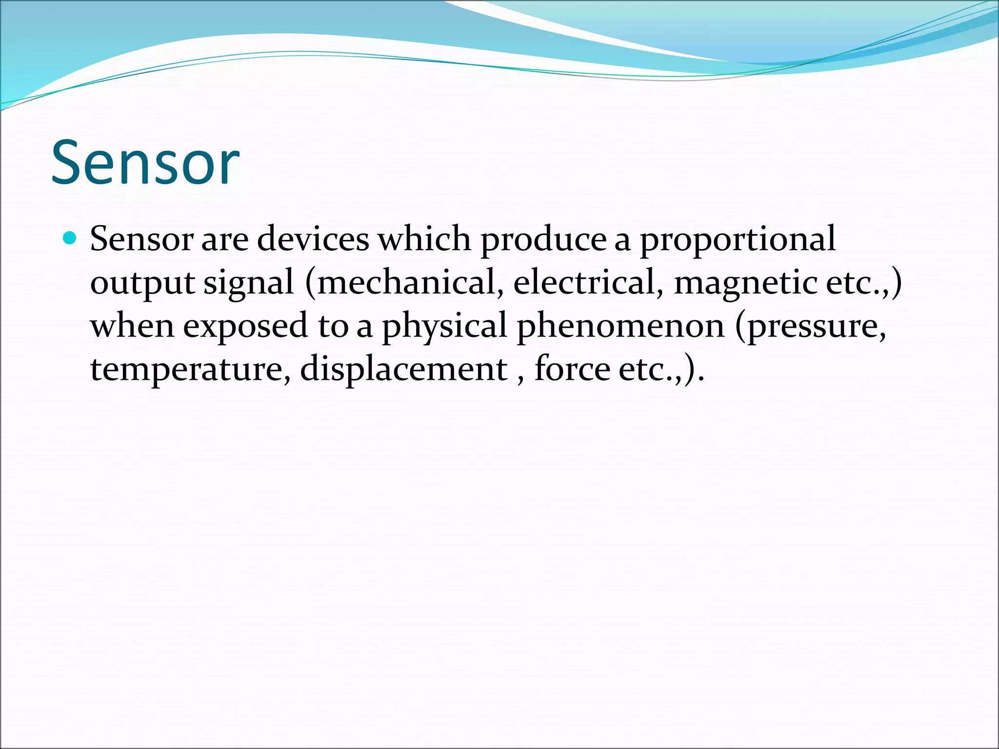 Sensor
 Sensor are devices which produce a proportional
output signal (mechanical, electrical, magnetic etc.,)
when exposed to a physical phenomenon (pressure,
temperature, displacement , force etc.,).
 