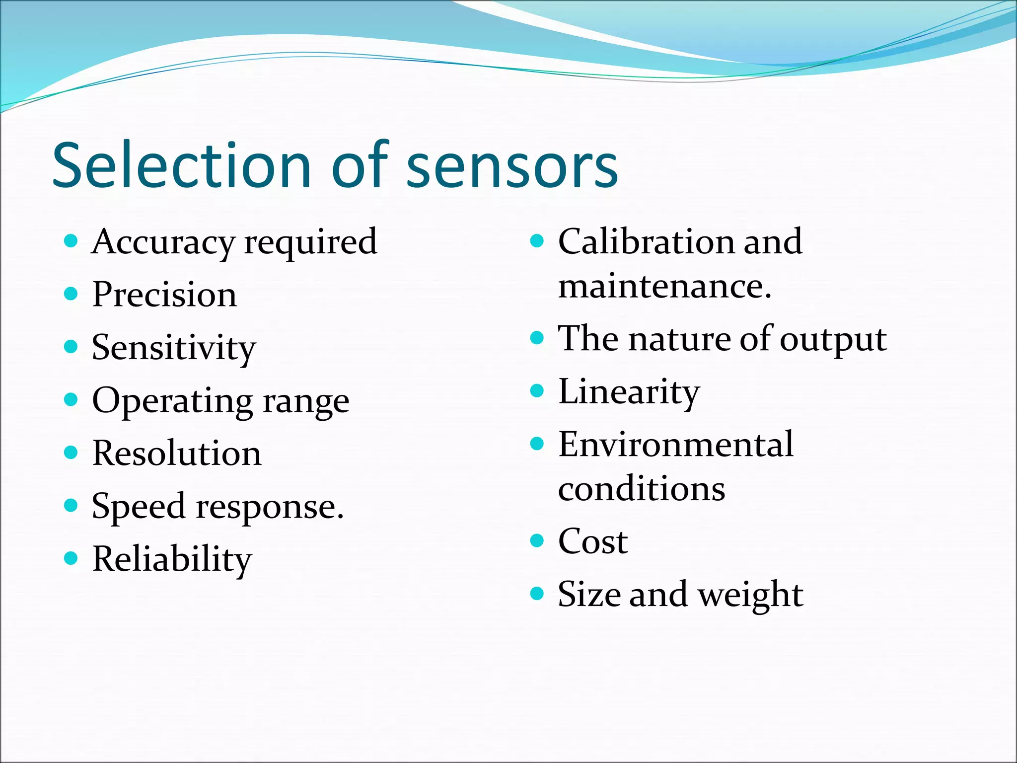 Selection of sensors
 Accuracy required
 Precision
 Sensitivity
 Operating range
 Resolution
 Speed response.
 Reliability
 Calibration and
maintenance.
 The nature of output
 Linearity
 Environmental
conditions
 Cost
 Size and weight
 